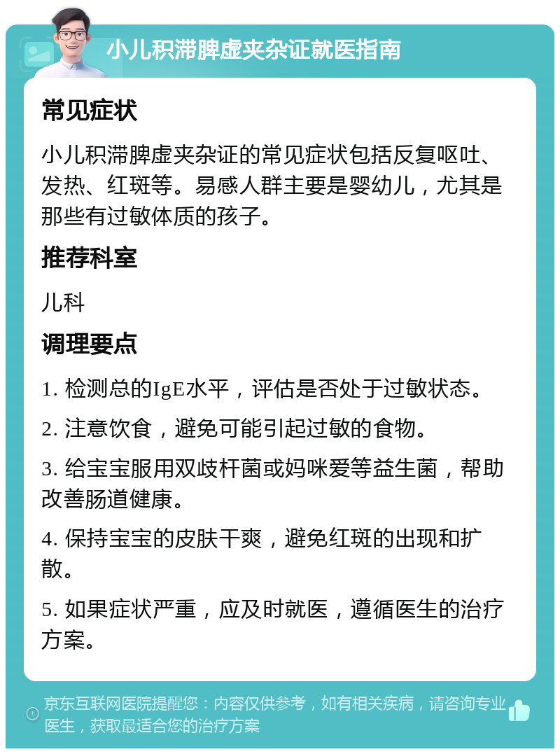 小儿积滞脾虚夹杂证就医指南 常见症状 小儿积滞脾虚夹杂证的常见症状包括反复呕吐、发热、红斑等。易感人群主要是婴幼儿，尤其是那些有过敏体质的孩子。 推荐科室 儿科 调理要点 1. 检测总的IgE水平，评估是否处于过敏状态。 2. 注意饮食，避免可能引起过敏的食物。 3. 给宝宝服用双歧杆菌或妈咪爱等益生菌，帮助改善肠道健康。 4. 保持宝宝的皮肤干爽，避免红斑的出现和扩散。 5. 如果症状严重，应及时就医，遵循医生的治疗方案。