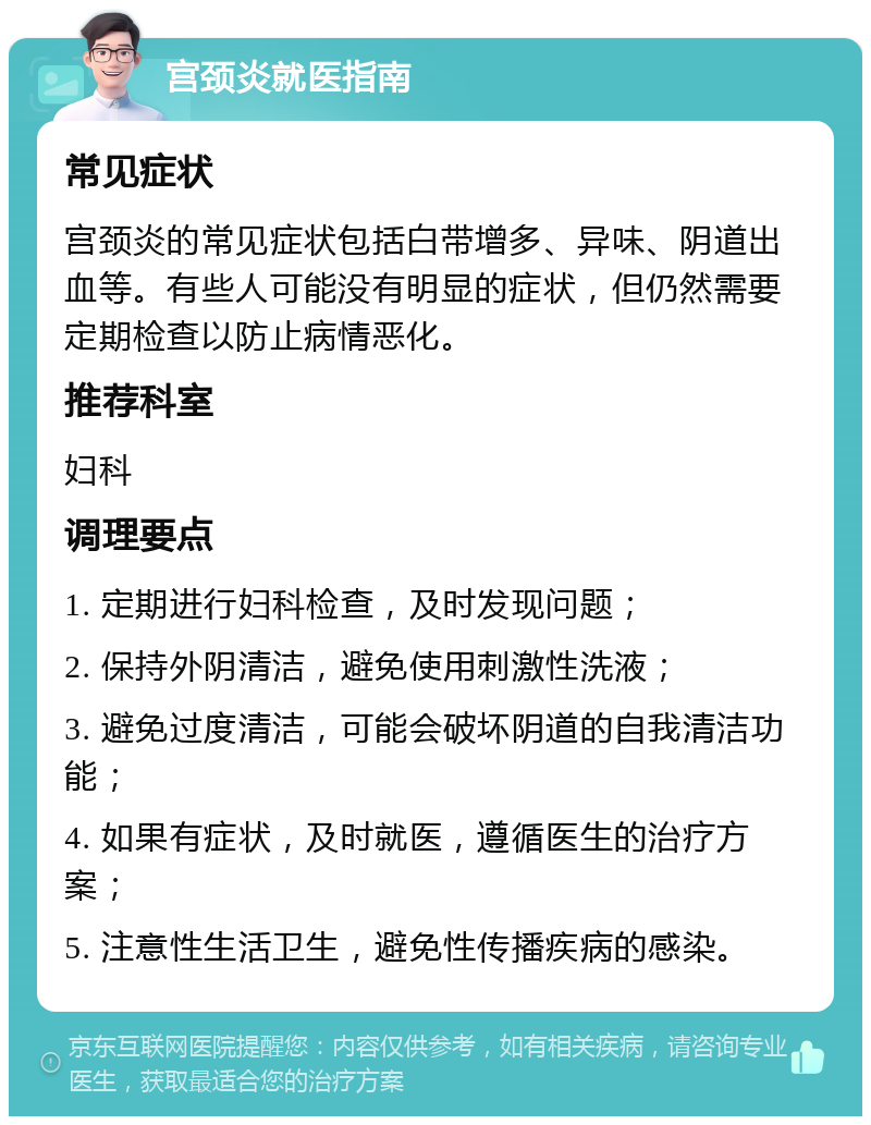 宫颈炎就医指南 常见症状 宫颈炎的常见症状包括白带增多、异味、阴道出血等。有些人可能没有明显的症状，但仍然需要定期检查以防止病情恶化。 推荐科室 妇科 调理要点 1. 定期进行妇科检查，及时发现问题； 2. 保持外阴清洁，避免使用刺激性洗液； 3. 避免过度清洁，可能会破坏阴道的自我清洁功能； 4. 如果有症状，及时就医，遵循医生的治疗方案； 5. 注意性生活卫生，避免性传播疾病的感染。