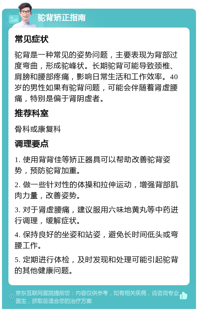 驼背矫正指南 常见症状 驼背是一种常见的姿势问题，主要表现为背部过度弯曲，形成驼峰状。长期驼背可能导致颈椎、肩膀和腰部疼痛，影响日常生活和工作效率。40岁的男性如果有驼背问题，可能会伴随着肾虚腰痛，特别是偏于肾阴虚者。 推荐科室 骨科或康复科 调理要点 1. 使用背背佳等矫正器具可以帮助改善驼背姿势，预防驼背加重。 2. 做一些针对性的体操和拉伸运动，增强背部肌肉力量，改善姿势。 3. 对于肾虚腰痛，建议服用六味地黄丸等中药进行调理，缓解症状。 4. 保持良好的坐姿和站姿，避免长时间低头或弯腰工作。 5. 定期进行体检，及时发现和处理可能引起驼背的其他健康问题。