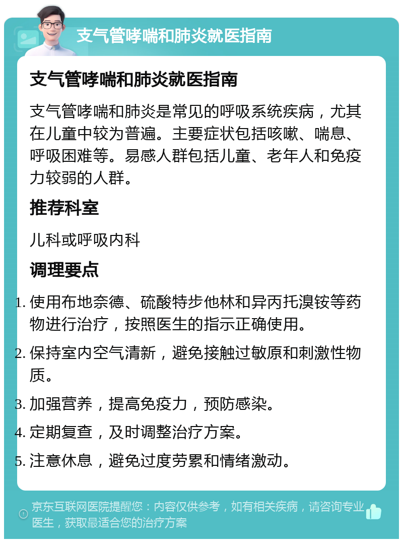 支气管哮喘和肺炎就医指南 支气管哮喘和肺炎就医指南 支气管哮喘和肺炎是常见的呼吸系统疾病，尤其在儿童中较为普遍。主要症状包括咳嗽、喘息、呼吸困难等。易感人群包括儿童、老年人和免疫力较弱的人群。 推荐科室 儿科或呼吸内科 调理要点 使用布地奈德、硫酸特步他林和异丙托溴铵等药物进行治疗，按照医生的指示正确使用。 保持室内空气清新，避免接触过敏原和刺激性物质。 加强营养，提高免疫力，预防感染。 定期复查，及时调整治疗方案。 注意休息，避免过度劳累和情绪激动。