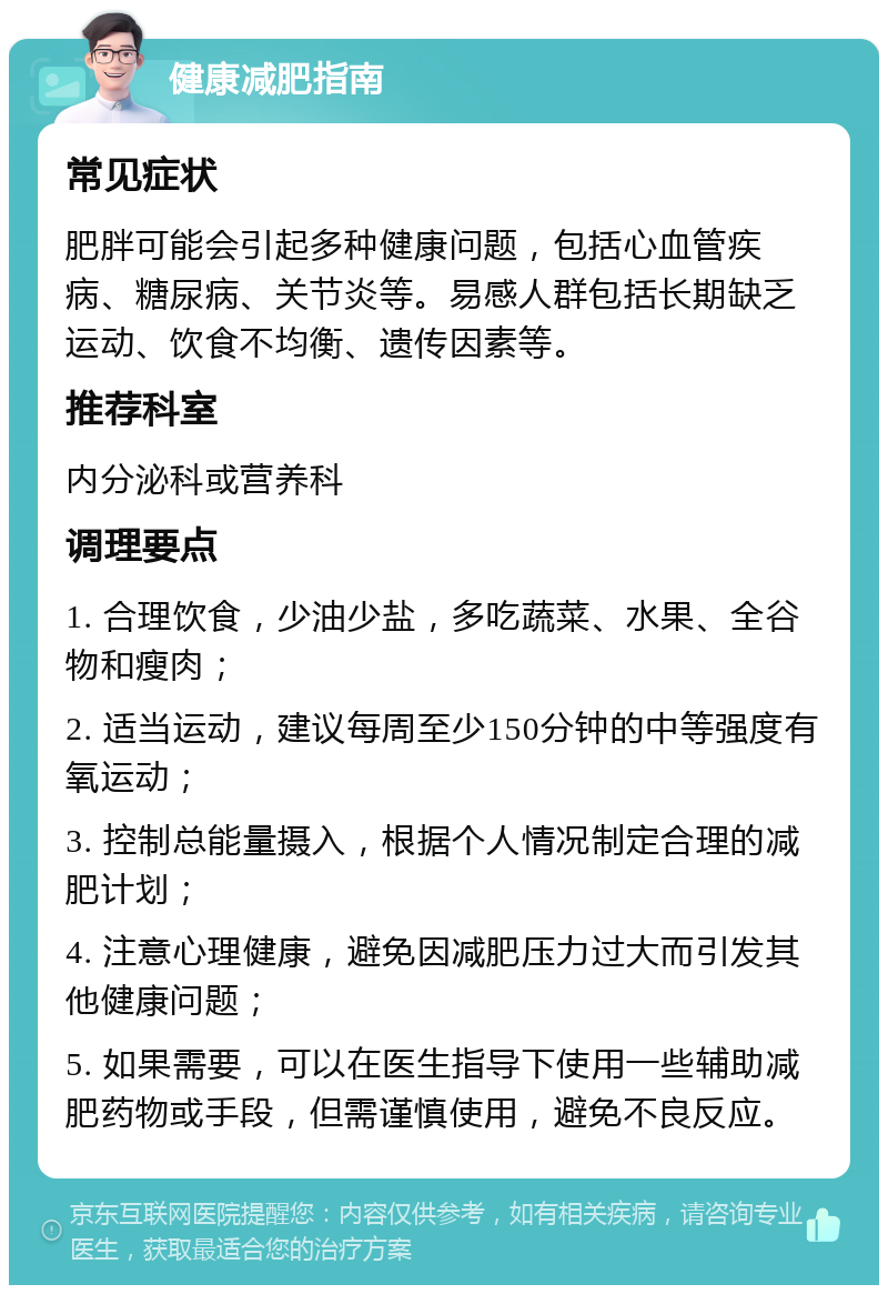 健康减肥指南 常见症状 肥胖可能会引起多种健康问题，包括心血管疾病、糖尿病、关节炎等。易感人群包括长期缺乏运动、饮食不均衡、遗传因素等。 推荐科室 内分泌科或营养科 调理要点 1. 合理饮食，少油少盐，多吃蔬菜、水果、全谷物和瘦肉； 2. 适当运动，建议每周至少150分钟的中等强度有氧运动； 3. 控制总能量摄入，根据个人情况制定合理的减肥计划； 4. 注意心理健康，避免因减肥压力过大而引发其他健康问题； 5. 如果需要，可以在医生指导下使用一些辅助减肥药物或手段，但需谨慎使用，避免不良反应。