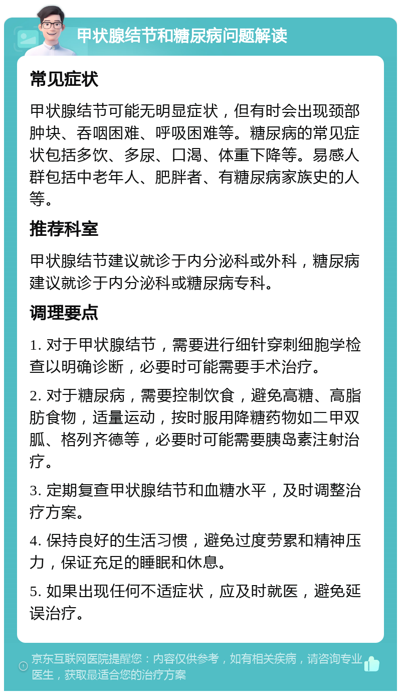 甲状腺结节和糖尿病问题解读 常见症状 甲状腺结节可能无明显症状，但有时会出现颈部肿块、吞咽困难、呼吸困难等。糖尿病的常见症状包括多饮、多尿、口渴、体重下降等。易感人群包括中老年人、肥胖者、有糖尿病家族史的人等。 推荐科室 甲状腺结节建议就诊于内分泌科或外科，糖尿病建议就诊于内分泌科或糖尿病专科。 调理要点 1. 对于甲状腺结节，需要进行细针穿刺细胞学检查以明确诊断，必要时可能需要手术治疗。 2. 对于糖尿病，需要控制饮食，避免高糖、高脂肪食物，适量运动，按时服用降糖药物如二甲双胍、格列齐德等，必要时可能需要胰岛素注射治疗。 3. 定期复查甲状腺结节和血糖水平，及时调整治疗方案。 4. 保持良好的生活习惯，避免过度劳累和精神压力，保证充足的睡眠和休息。 5. 如果出现任何不适症状，应及时就医，避免延误治疗。