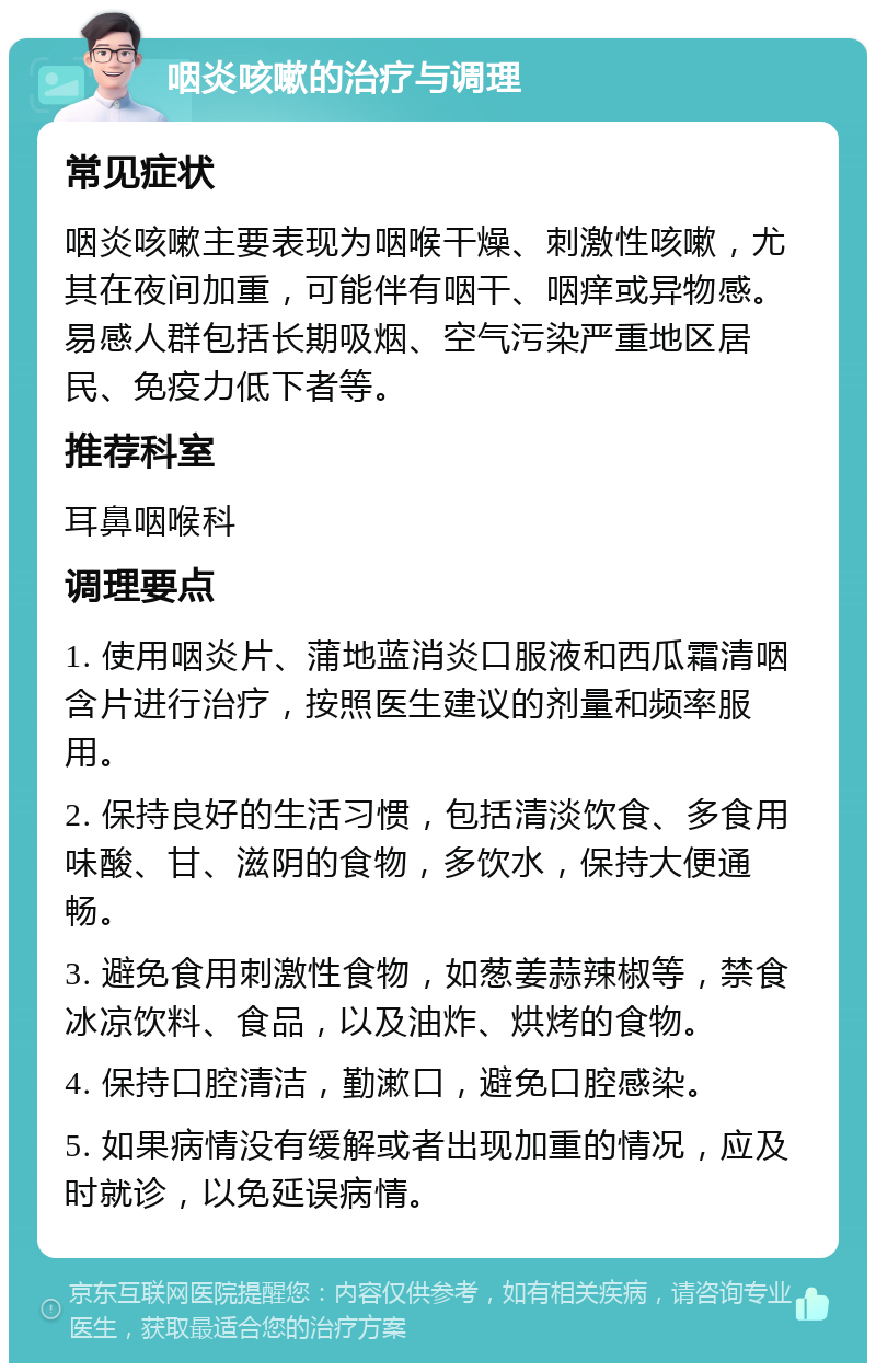 咽炎咳嗽的治疗与调理 常见症状 咽炎咳嗽主要表现为咽喉干燥、刺激性咳嗽，尤其在夜间加重，可能伴有咽干、咽痒或异物感。易感人群包括长期吸烟、空气污染严重地区居民、免疫力低下者等。 推荐科室 耳鼻咽喉科 调理要点 1. 使用咽炎片、蒲地蓝消炎口服液和西瓜霜清咽含片进行治疗，按照医生建议的剂量和频率服用。 2. 保持良好的生活习惯，包括清淡饮食、多食用味酸、甘、滋阴的食物，多饮水，保持大便通畅。 3. 避免食用刺激性食物，如葱姜蒜辣椒等，禁食冰凉饮料、食品，以及油炸、烘烤的食物。 4. 保持口腔清洁，勤漱口，避免口腔感染。 5. 如果病情没有缓解或者出现加重的情况，应及时就诊，以免延误病情。