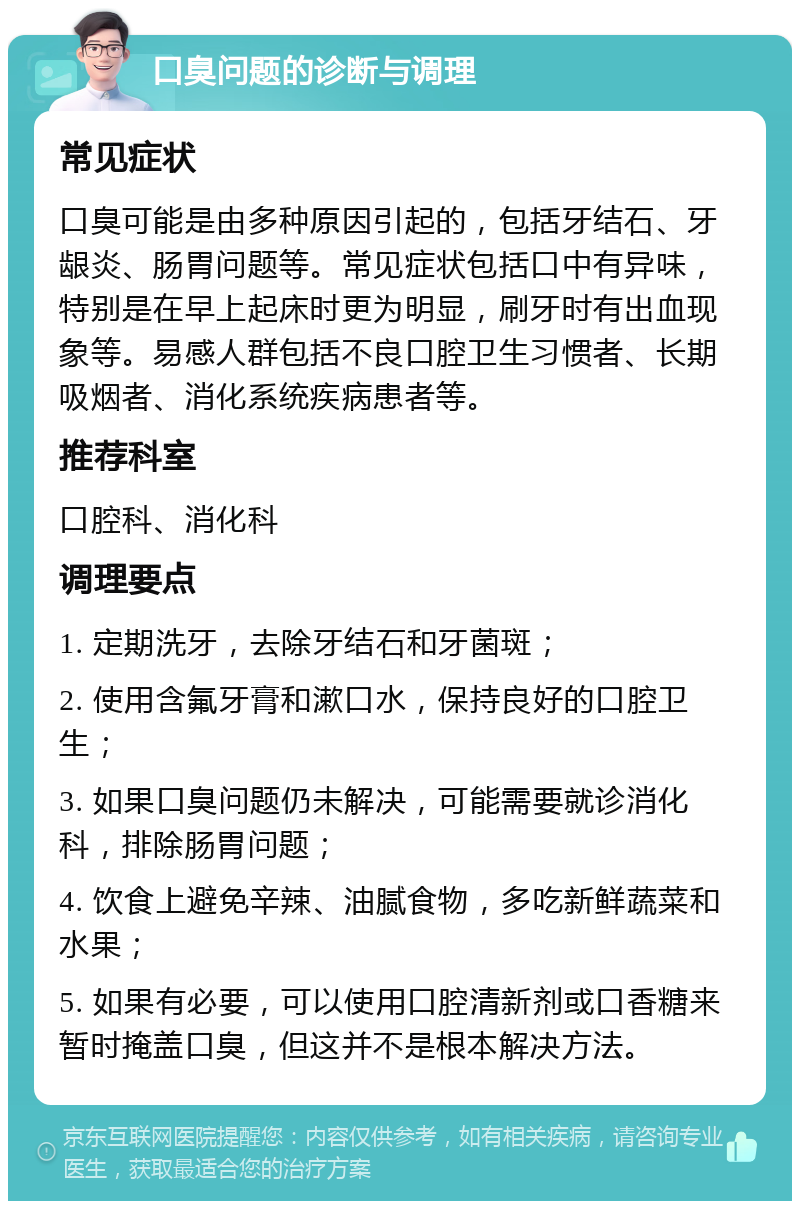 口臭问题的诊断与调理 常见症状 口臭可能是由多种原因引起的，包括牙结石、牙龈炎、肠胃问题等。常见症状包括口中有异味，特别是在早上起床时更为明显，刷牙时有出血现象等。易感人群包括不良口腔卫生习惯者、长期吸烟者、消化系统疾病患者等。 推荐科室 口腔科、消化科 调理要点 1. 定期洗牙，去除牙结石和牙菌斑； 2. 使用含氟牙膏和漱口水，保持良好的口腔卫生； 3. 如果口臭问题仍未解决，可能需要就诊消化科，排除肠胃问题； 4. 饮食上避免辛辣、油腻食物，多吃新鲜蔬菜和水果； 5. 如果有必要，可以使用口腔清新剂或口香糖来暂时掩盖口臭，但这并不是根本解决方法。