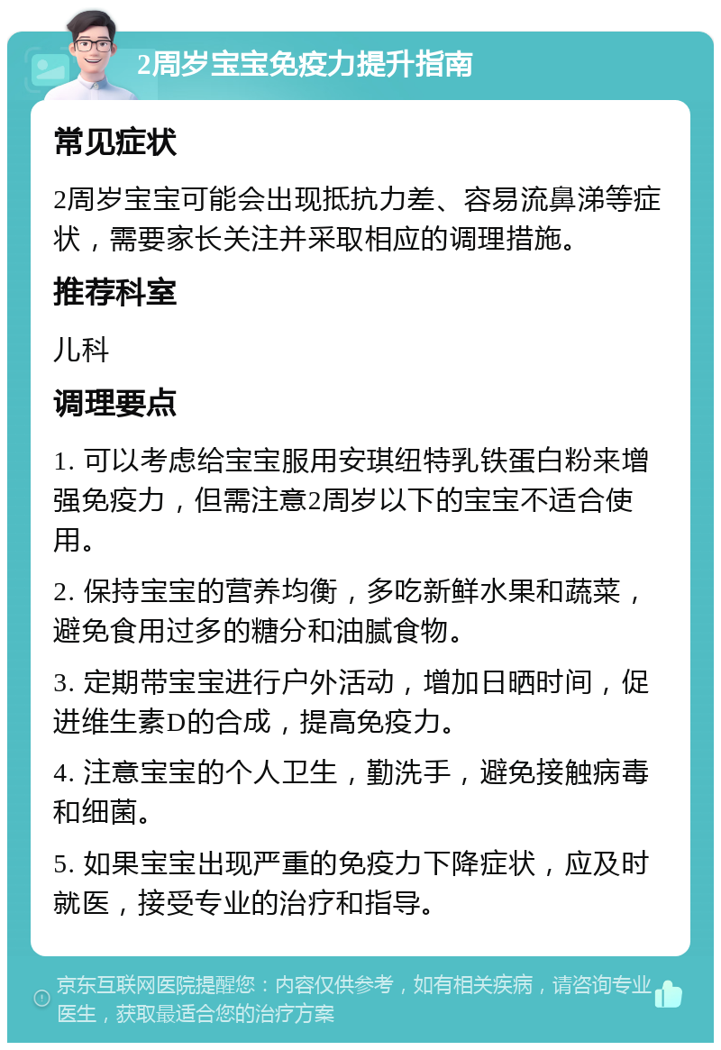 2周岁宝宝免疫力提升指南 常见症状 2周岁宝宝可能会出现抵抗力差、容易流鼻涕等症状，需要家长关注并采取相应的调理措施。 推荐科室 儿科 调理要点 1. 可以考虑给宝宝服用安琪纽特乳铁蛋白粉来增强免疫力，但需注意2周岁以下的宝宝不适合使用。 2. 保持宝宝的营养均衡，多吃新鲜水果和蔬菜，避免食用过多的糖分和油腻食物。 3. 定期带宝宝进行户外活动，增加日晒时间，促进维生素D的合成，提高免疫力。 4. 注意宝宝的个人卫生，勤洗手，避免接触病毒和细菌。 5. 如果宝宝出现严重的免疫力下降症状，应及时就医，接受专业的治疗和指导。