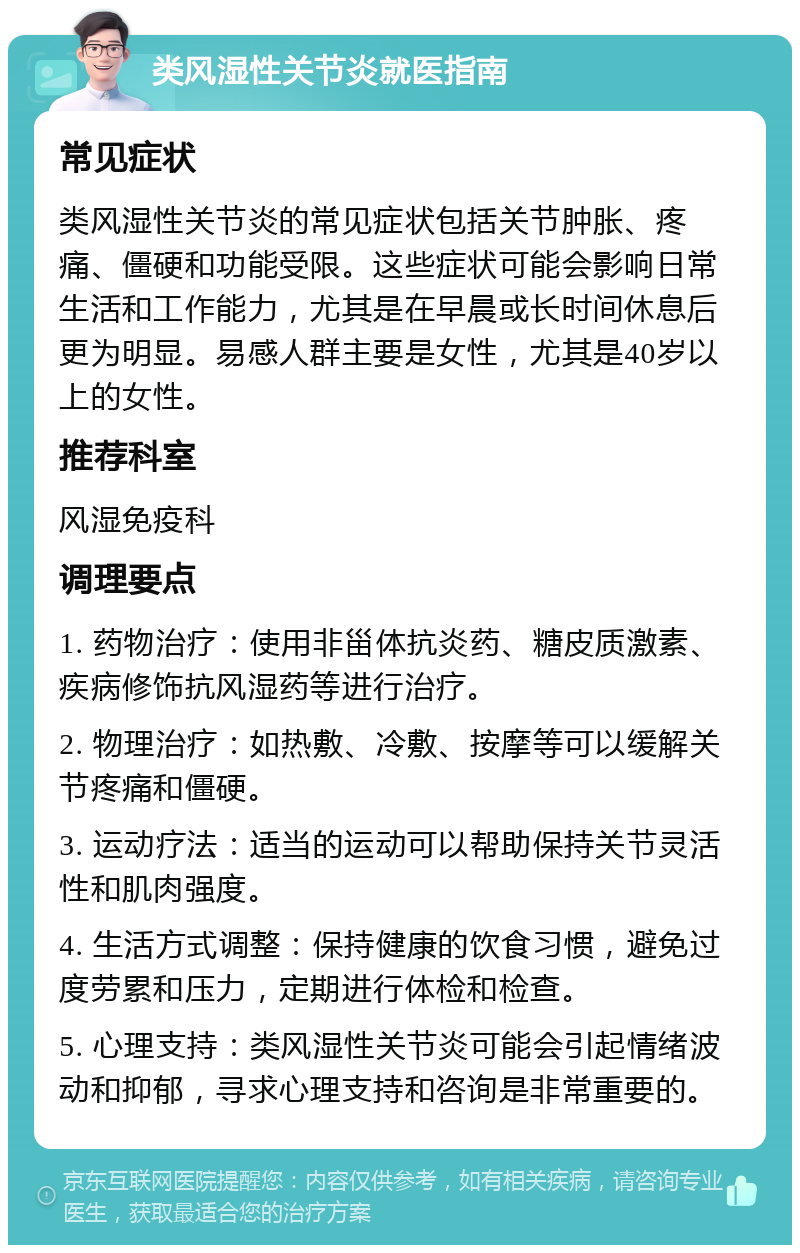 类风湿性关节炎就医指南 常见症状 类风湿性关节炎的常见症状包括关节肿胀、疼痛、僵硬和功能受限。这些症状可能会影响日常生活和工作能力，尤其是在早晨或长时间休息后更为明显。易感人群主要是女性，尤其是40岁以上的女性。 推荐科室 风湿免疫科 调理要点 1. 药物治疗：使用非甾体抗炎药、糖皮质激素、疾病修饰抗风湿药等进行治疗。 2. 物理治疗：如热敷、冷敷、按摩等可以缓解关节疼痛和僵硬。 3. 运动疗法：适当的运动可以帮助保持关节灵活性和肌肉强度。 4. 生活方式调整：保持健康的饮食习惯，避免过度劳累和压力，定期进行体检和检查。 5. 心理支持：类风湿性关节炎可能会引起情绪波动和抑郁，寻求心理支持和咨询是非常重要的。