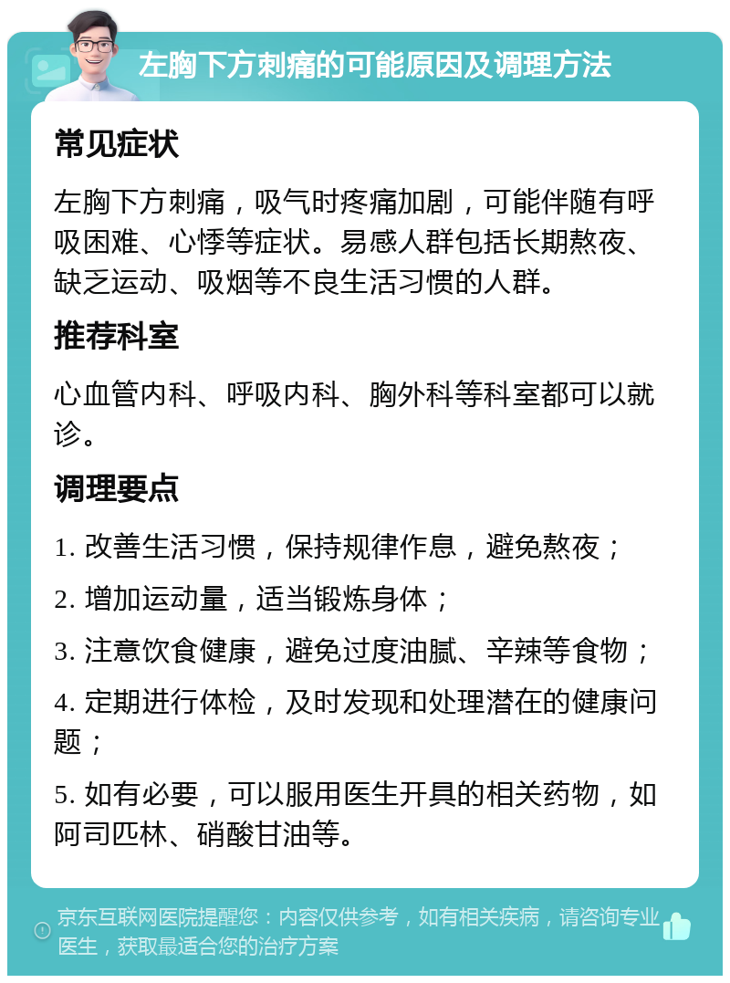 左胸下方刺痛的可能原因及调理方法 常见症状 左胸下方刺痛，吸气时疼痛加剧，可能伴随有呼吸困难、心悸等症状。易感人群包括长期熬夜、缺乏运动、吸烟等不良生活习惯的人群。 推荐科室 心血管内科、呼吸内科、胸外科等科室都可以就诊。 调理要点 1. 改善生活习惯，保持规律作息，避免熬夜； 2. 增加运动量，适当锻炼身体； 3. 注意饮食健康，避免过度油腻、辛辣等食物； 4. 定期进行体检，及时发现和处理潜在的健康问题； 5. 如有必要，可以服用医生开具的相关药物，如阿司匹林、硝酸甘油等。