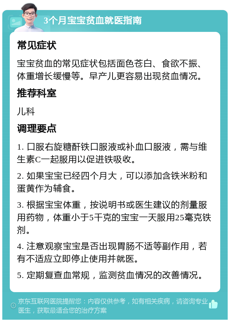 3个月宝宝贫血就医指南 常见症状 宝宝贫血的常见症状包括面色苍白、食欲不振、体重增长缓慢等。早产儿更容易出现贫血情况。 推荐科室 儿科 调理要点 1. 口服右旋糖酐铁口服液或补血口服液，需与维生素C一起服用以促进铁吸收。 2. 如果宝宝已经四个月大，可以添加含铁米粉和蛋黄作为辅食。 3. 根据宝宝体重，按说明书或医生建议的剂量服用药物，体重小于5千克的宝宝一天服用25毫克铁剂。 4. 注意观察宝宝是否出现胃肠不适等副作用，若有不适应立即停止使用并就医。 5. 定期复查血常规，监测贫血情况的改善情况。