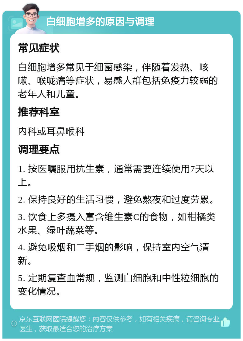 白细胞增多的原因与调理 常见症状 白细胞增多常见于细菌感染，伴随着发热、咳嗽、喉咙痛等症状，易感人群包括免疫力较弱的老年人和儿童。 推荐科室 内科或耳鼻喉科 调理要点 1. 按医嘱服用抗生素，通常需要连续使用7天以上。 2. 保持良好的生活习惯，避免熬夜和过度劳累。 3. 饮食上多摄入富含维生素C的食物，如柑橘类水果、绿叶蔬菜等。 4. 避免吸烟和二手烟的影响，保持室内空气清新。 5. 定期复查血常规，监测白细胞和中性粒细胞的变化情况。