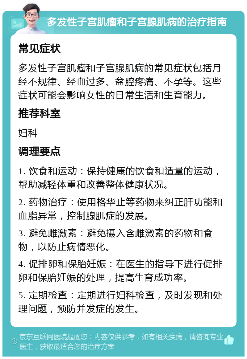 多发性子宫肌瘤和子宫腺肌病的治疗指南 常见症状 多发性子宫肌瘤和子宫腺肌病的常见症状包括月经不规律、经血过多、盆腔疼痛、不孕等。这些症状可能会影响女性的日常生活和生育能力。 推荐科室 妇科 调理要点 1. 饮食和运动：保持健康的饮食和适量的运动，帮助减轻体重和改善整体健康状况。 2. 药物治疗：使用格华止等药物来纠正肝功能和血脂异常，控制腺肌症的发展。 3. 避免雌激素：避免摄入含雌激素的药物和食物，以防止病情恶化。 4. 促排卵和保胎妊娠：在医生的指导下进行促排卵和保胎妊娠的处理，提高生育成功率。 5. 定期检查：定期进行妇科检查，及时发现和处理问题，预防并发症的发生。