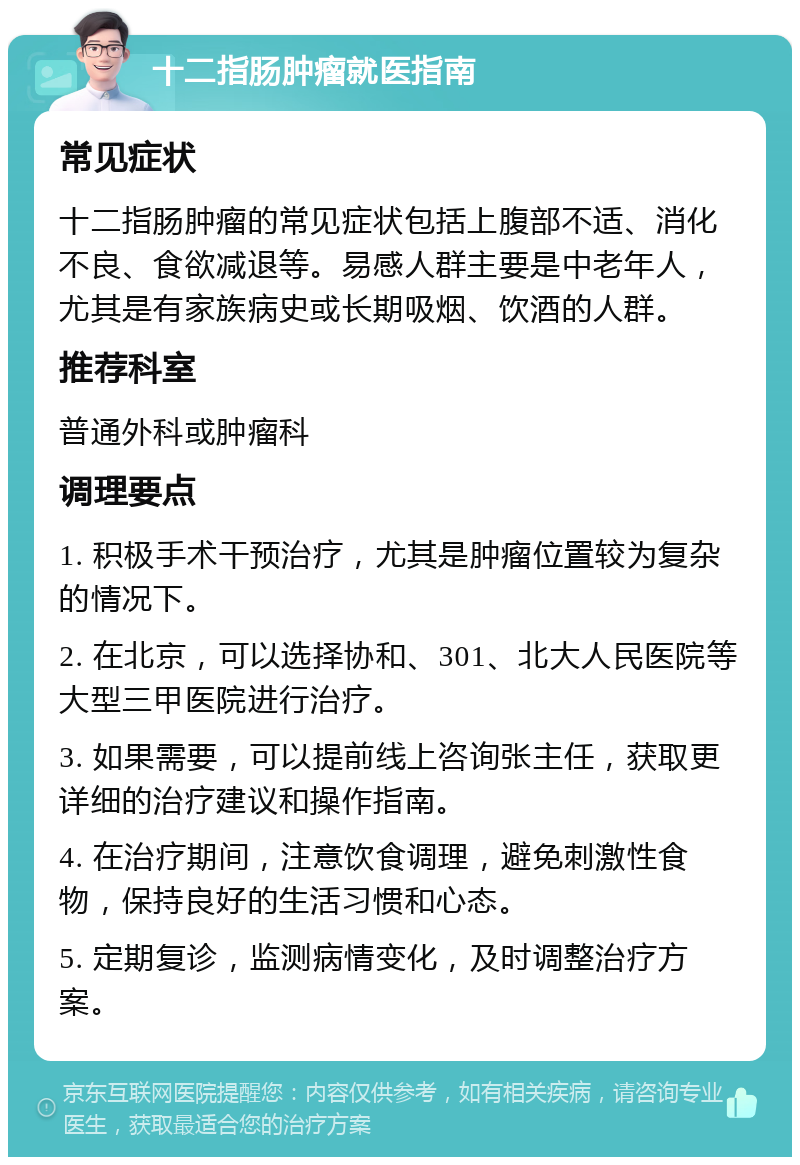 十二指肠肿瘤就医指南 常见症状 十二指肠肿瘤的常见症状包括上腹部不适、消化不良、食欲减退等。易感人群主要是中老年人，尤其是有家族病史或长期吸烟、饮酒的人群。 推荐科室 普通外科或肿瘤科 调理要点 1. 积极手术干预治疗，尤其是肿瘤位置较为复杂的情况下。 2. 在北京，可以选择协和、301、北大人民医院等大型三甲医院进行治疗。 3. 如果需要，可以提前线上咨询张主任，获取更详细的治疗建议和操作指南。 4. 在治疗期间，注意饮食调理，避免刺激性食物，保持良好的生活习惯和心态。 5. 定期复诊，监测病情变化，及时调整治疗方案。