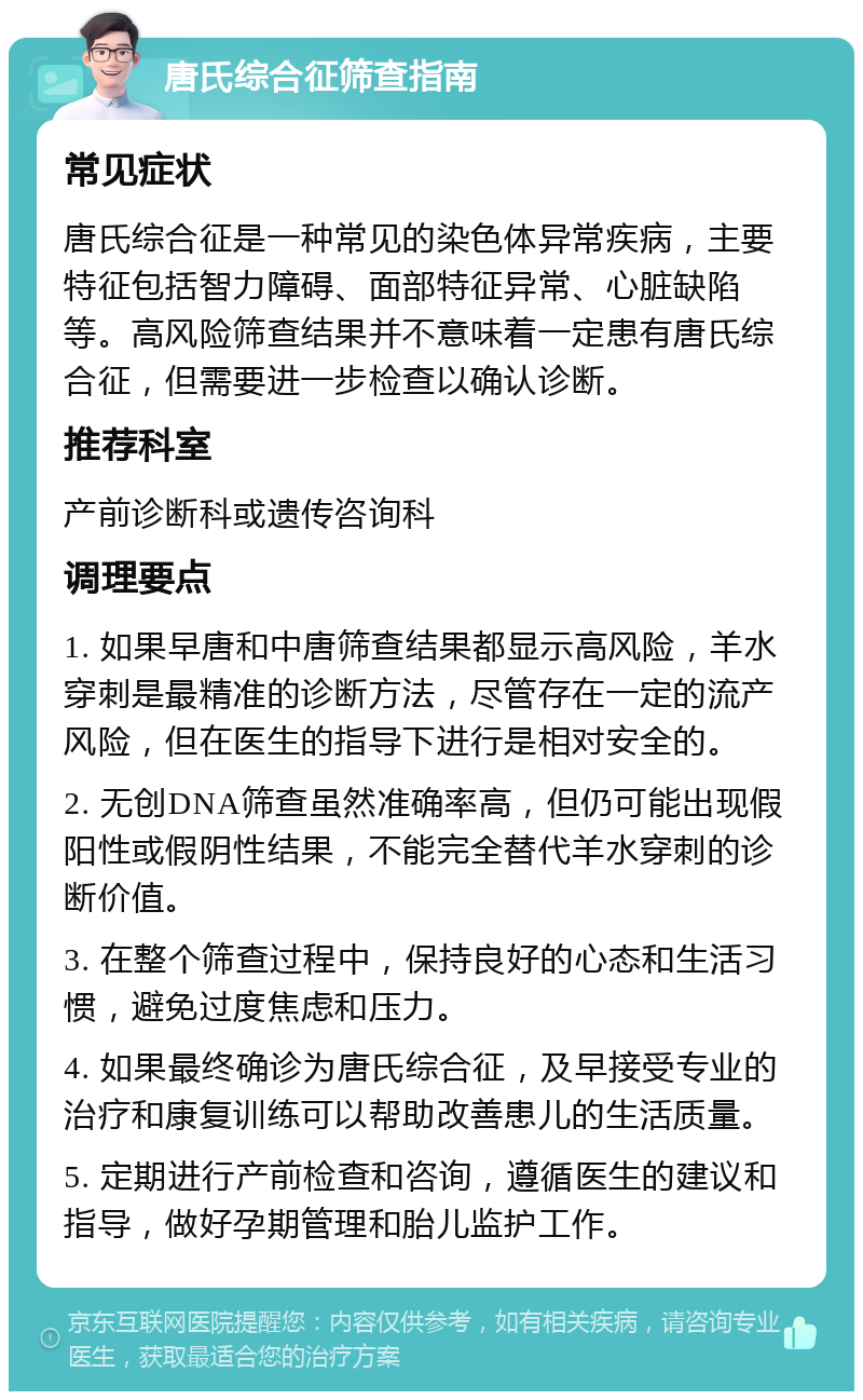 唐氏综合征筛查指南 常见症状 唐氏综合征是一种常见的染色体异常疾病，主要特征包括智力障碍、面部特征异常、心脏缺陷等。高风险筛查结果并不意味着一定患有唐氏综合征，但需要进一步检查以确认诊断。 推荐科室 产前诊断科或遗传咨询科 调理要点 1. 如果早唐和中唐筛查结果都显示高风险，羊水穿刺是最精准的诊断方法，尽管存在一定的流产风险，但在医生的指导下进行是相对安全的。 2. 无创DNA筛查虽然准确率高，但仍可能出现假阳性或假阴性结果，不能完全替代羊水穿刺的诊断价值。 3. 在整个筛查过程中，保持良好的心态和生活习惯，避免过度焦虑和压力。 4. 如果最终确诊为唐氏综合征，及早接受专业的治疗和康复训练可以帮助改善患儿的生活质量。 5. 定期进行产前检查和咨询，遵循医生的建议和指导，做好孕期管理和胎儿监护工作。