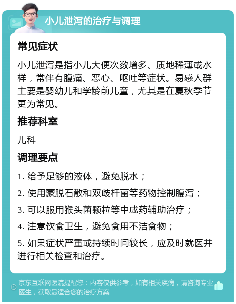 小儿泄泻的治疗与调理 常见症状 小儿泄泻是指小儿大便次数增多、质地稀薄或水样，常伴有腹痛、恶心、呕吐等症状。易感人群主要是婴幼儿和学龄前儿童，尤其是在夏秋季节更为常见。 推荐科室 儿科 调理要点 1. 给予足够的液体，避免脱水； 2. 使用蒙脱石散和双歧杆菌等药物控制腹泻； 3. 可以服用猴头菌颗粒等中成药辅助治疗； 4. 注意饮食卫生，避免食用不洁食物； 5. 如果症状严重或持续时间较长，应及时就医并进行相关检查和治疗。