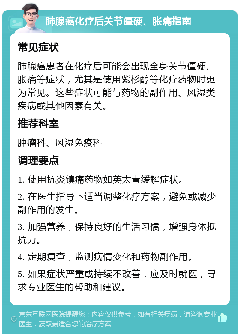 肺腺癌化疗后关节僵硬、胀痛指南 常见症状 肺腺癌患者在化疗后可能会出现全身关节僵硬、胀痛等症状，尤其是使用紫杉醇等化疗药物时更为常见。这些症状可能与药物的副作用、风湿类疾病或其他因素有关。 推荐科室 肿瘤科、风湿免疫科 调理要点 1. 使用抗炎镇痛药物如英太青缓解症状。 2. 在医生指导下适当调整化疗方案，避免或减少副作用的发生。 3. 加强营养，保持良好的生活习惯，增强身体抵抗力。 4. 定期复查，监测病情变化和药物副作用。 5. 如果症状严重或持续不改善，应及时就医，寻求专业医生的帮助和建议。