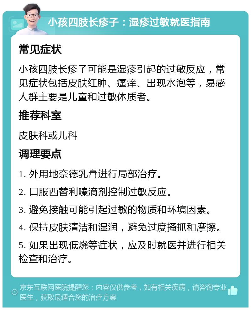 小孩四肢长疹子：湿疹过敏就医指南 常见症状 小孩四肢长疹子可能是湿疹引起的过敏反应，常见症状包括皮肤红肿、瘙痒、出现水泡等，易感人群主要是儿童和过敏体质者。 推荐科室 皮肤科或儿科 调理要点 1. 外用地奈德乳膏进行局部治疗。 2. 口服西替利嗪滴剂控制过敏反应。 3. 避免接触可能引起过敏的物质和环境因素。 4. 保持皮肤清洁和湿润，避免过度搔抓和摩擦。 5. 如果出现低烧等症状，应及时就医并进行相关检查和治疗。