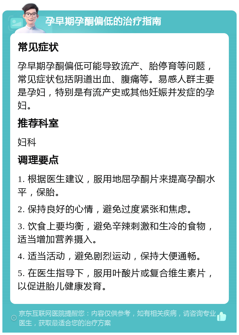 孕早期孕酮偏低的治疗指南 常见症状 孕早期孕酮偏低可能导致流产、胎停育等问题，常见症状包括阴道出血、腹痛等。易感人群主要是孕妇，特别是有流产史或其他妊娠并发症的孕妇。 推荐科室 妇科 调理要点 1. 根据医生建议，服用地屈孕酮片来提高孕酮水平，保胎。 2. 保持良好的心情，避免过度紧张和焦虑。 3. 饮食上要均衡，避免辛辣刺激和生冷的食物，适当增加营养摄入。 4. 适当活动，避免剧烈运动，保持大便通畅。 5. 在医生指导下，服用叶酸片或复合维生素片，以促进胎儿健康发育。