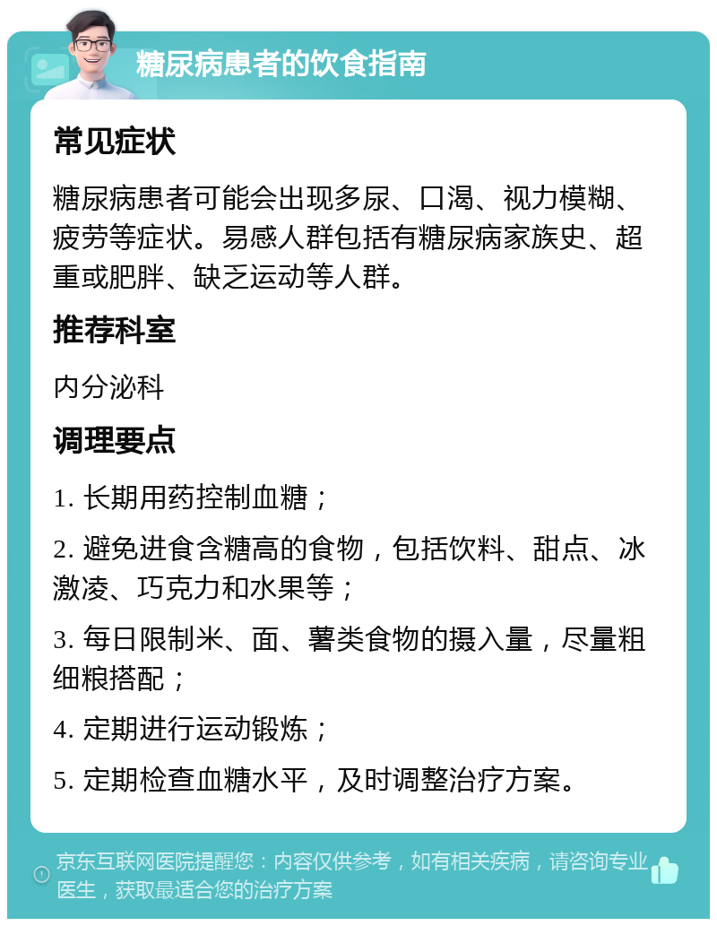 糖尿病患者的饮食指南 常见症状 糖尿病患者可能会出现多尿、口渴、视力模糊、疲劳等症状。易感人群包括有糖尿病家族史、超重或肥胖、缺乏运动等人群。 推荐科室 内分泌科 调理要点 1. 长期用药控制血糖； 2. 避免进食含糖高的食物，包括饮料、甜点、冰激凌、巧克力和水果等； 3. 每日限制米、面、薯类食物的摄入量，尽量粗细粮搭配； 4. 定期进行运动锻炼； 5. 定期检查血糖水平，及时调整治疗方案。