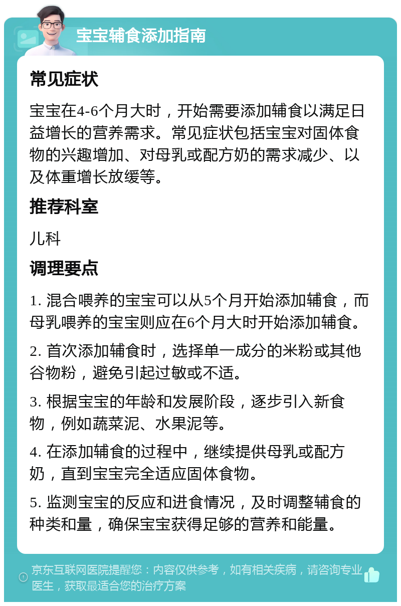 宝宝辅食添加指南 常见症状 宝宝在4-6个月大时，开始需要添加辅食以满足日益增长的营养需求。常见症状包括宝宝对固体食物的兴趣增加、对母乳或配方奶的需求减少、以及体重增长放缓等。 推荐科室 儿科 调理要点 1. 混合喂养的宝宝可以从5个月开始添加辅食，而母乳喂养的宝宝则应在6个月大时开始添加辅食。 2. 首次添加辅食时，选择单一成分的米粉或其他谷物粉，避免引起过敏或不适。 3. 根据宝宝的年龄和发展阶段，逐步引入新食物，例如蔬菜泥、水果泥等。 4. 在添加辅食的过程中，继续提供母乳或配方奶，直到宝宝完全适应固体食物。 5. 监测宝宝的反应和进食情况，及时调整辅食的种类和量，确保宝宝获得足够的营养和能量。