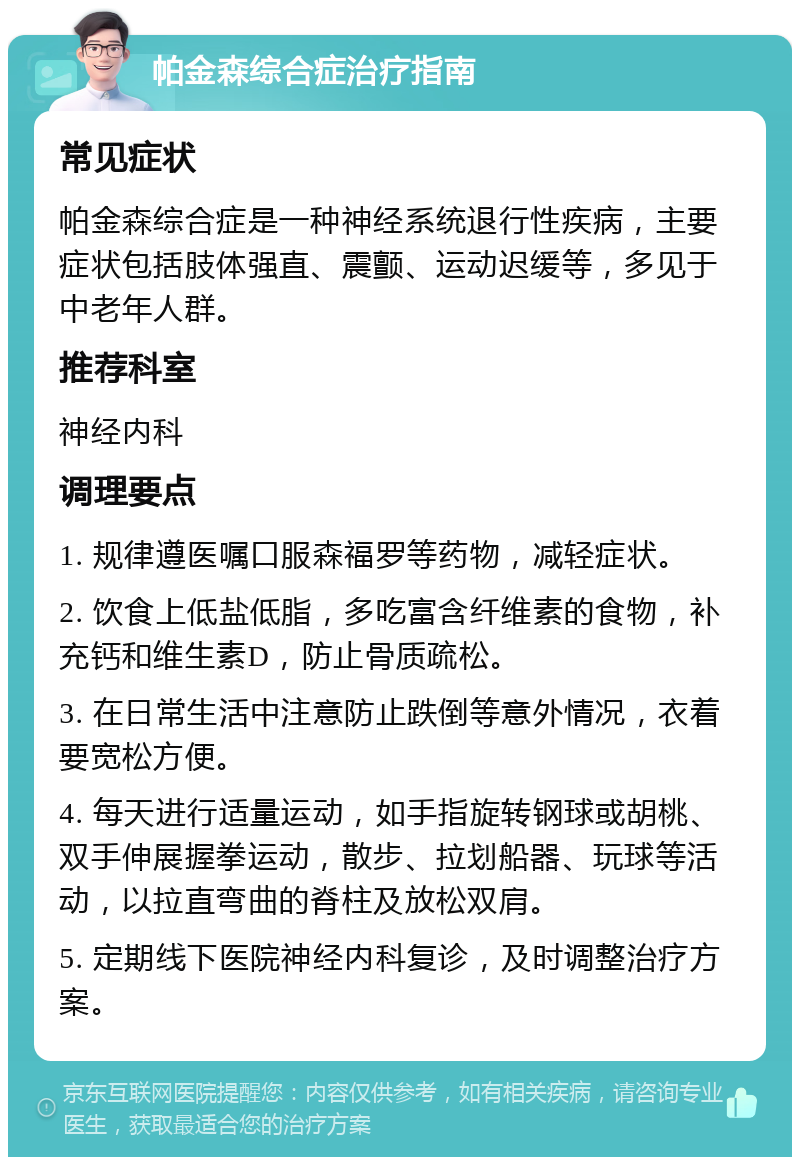 帕金森综合症治疗指南 常见症状 帕金森综合症是一种神经系统退行性疾病，主要症状包括肢体强直、震颤、运动迟缓等，多见于中老年人群。 推荐科室 神经内科 调理要点 1. 规律遵医嘱口服森福罗等药物，减轻症状。 2. 饮食上低盐低脂，多吃富含纤维素的食物，补充钙和维生素D，防止骨质疏松。 3. 在日常生活中注意防止跌倒等意外情况，衣着要宽松方便。 4. 每天进行适量运动，如手指旋转钢球或胡桃、双手伸展握拳运动，散步、拉划船器、玩球等活动，以拉直弯曲的脊柱及放松双肩。 5. 定期线下医院神经内科复诊，及时调整治疗方案。