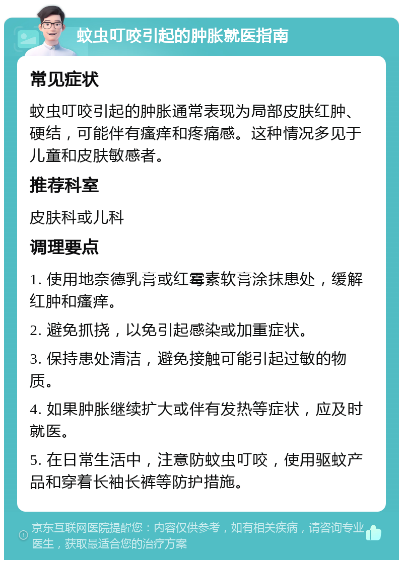 蚊虫叮咬引起的肿胀就医指南 常见症状 蚊虫叮咬引起的肿胀通常表现为局部皮肤红肿、硬结，可能伴有瘙痒和疼痛感。这种情况多见于儿童和皮肤敏感者。 推荐科室 皮肤科或儿科 调理要点 1. 使用地奈德乳膏或红霉素软膏涂抹患处，缓解红肿和瘙痒。 2. 避免抓挠，以免引起感染或加重症状。 3. 保持患处清洁，避免接触可能引起过敏的物质。 4. 如果肿胀继续扩大或伴有发热等症状，应及时就医。 5. 在日常生活中，注意防蚊虫叮咬，使用驱蚊产品和穿着长袖长裤等防护措施。