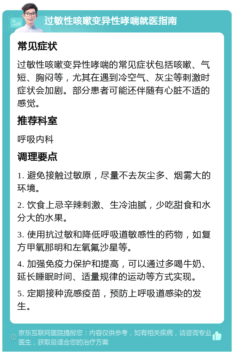 过敏性咳嗽变异性哮喘就医指南 常见症状 过敏性咳嗽变异性哮喘的常见症状包括咳嗽、气短、胸闷等，尤其在遇到冷空气、灰尘等刺激时症状会加剧。部分患者可能还伴随有心脏不适的感觉。 推荐科室 呼吸内科 调理要点 1. 避免接触过敏原，尽量不去灰尘多、烟雾大的环境。 2. 饮食上忌辛辣刺激、生冷油腻，少吃甜食和水分大的水果。 3. 使用抗过敏和降低呼吸道敏感性的药物，如复方甲氧那明和左氧氟沙星等。 4. 加强免疫力保护和提高，可以通过多喝牛奶、延长睡眠时间、适量规律的运动等方式实现。 5. 定期接种流感疫苗，预防上呼吸道感染的发生。