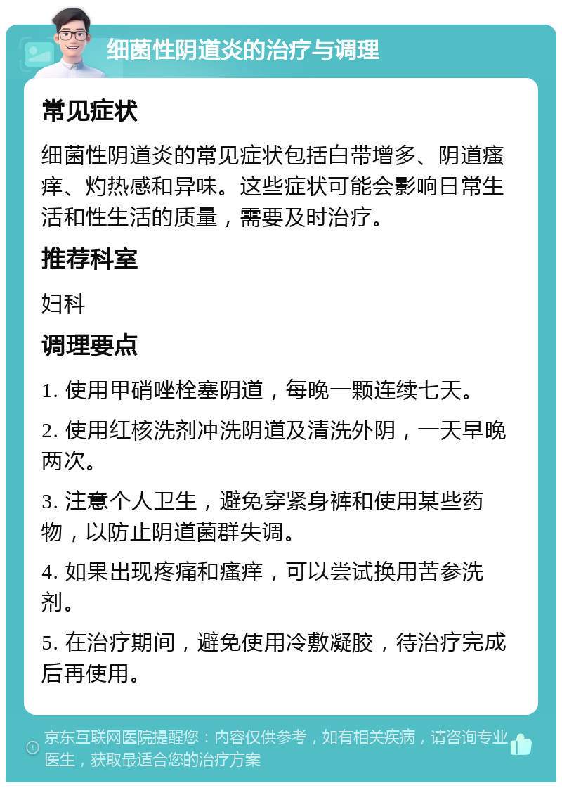 细菌性阴道炎的治疗与调理 常见症状 细菌性阴道炎的常见症状包括白带增多、阴道瘙痒、灼热感和异味。这些症状可能会影响日常生活和性生活的质量，需要及时治疗。 推荐科室 妇科 调理要点 1. 使用甲硝唑栓塞阴道，每晚一颗连续七天。 2. 使用红核洗剂冲洗阴道及清洗外阴，一天早晚两次。 3. 注意个人卫生，避免穿紧身裤和使用某些药物，以防止阴道菌群失调。 4. 如果出现疼痛和瘙痒，可以尝试换用苦参洗剂。 5. 在治疗期间，避免使用冷敷凝胶，待治疗完成后再使用。