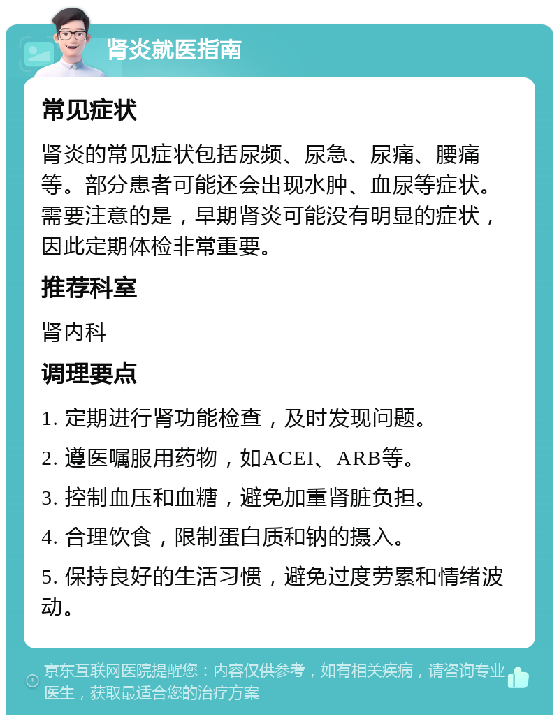 肾炎就医指南 常见症状 肾炎的常见症状包括尿频、尿急、尿痛、腰痛等。部分患者可能还会出现水肿、血尿等症状。需要注意的是，早期肾炎可能没有明显的症状，因此定期体检非常重要。 推荐科室 肾内科 调理要点 1. 定期进行肾功能检查，及时发现问题。 2. 遵医嘱服用药物，如ACEI、ARB等。 3. 控制血压和血糖，避免加重肾脏负担。 4. 合理饮食，限制蛋白质和钠的摄入。 5. 保持良好的生活习惯，避免过度劳累和情绪波动。