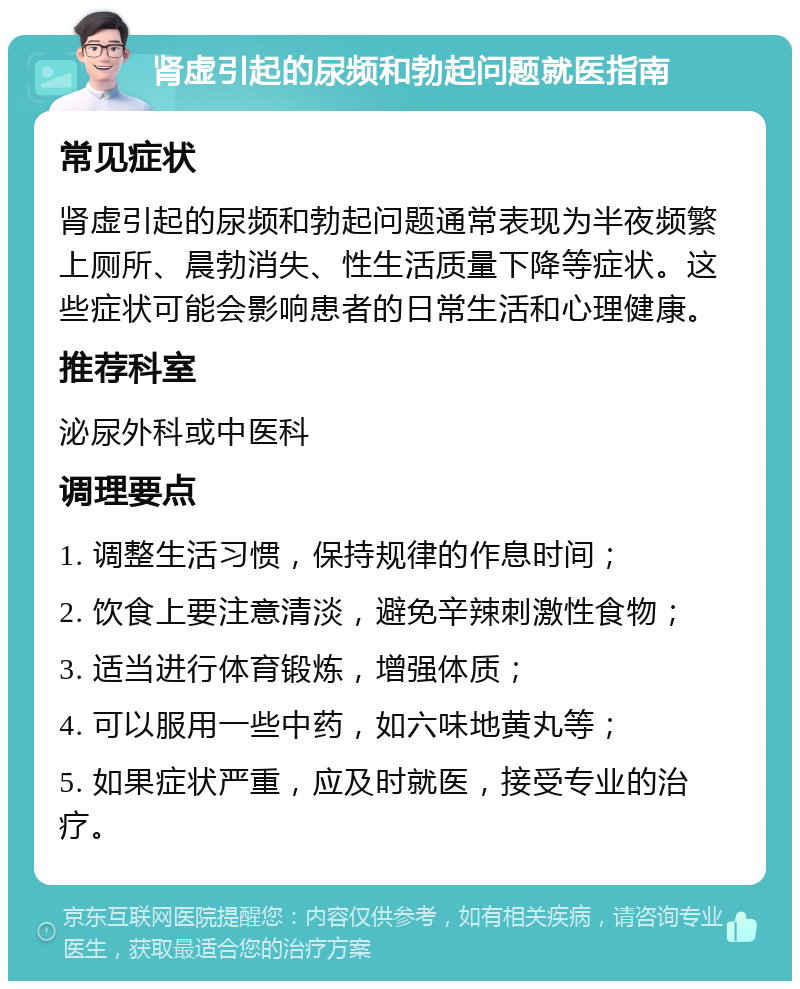 肾虚引起的尿频和勃起问题就医指南 常见症状 肾虚引起的尿频和勃起问题通常表现为半夜频繁上厕所、晨勃消失、性生活质量下降等症状。这些症状可能会影响患者的日常生活和心理健康。 推荐科室 泌尿外科或中医科 调理要点 1. 调整生活习惯，保持规律的作息时间； 2. 饮食上要注意清淡，避免辛辣刺激性食物； 3. 适当进行体育锻炼，增强体质； 4. 可以服用一些中药，如六味地黄丸等； 5. 如果症状严重，应及时就医，接受专业的治疗。