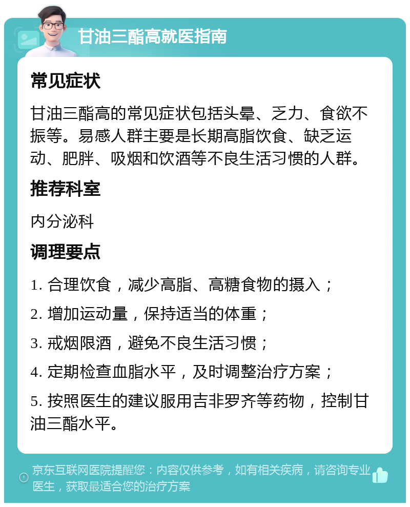 甘油三酯高就医指南 常见症状 甘油三酯高的常见症状包括头晕、乏力、食欲不振等。易感人群主要是长期高脂饮食、缺乏运动、肥胖、吸烟和饮酒等不良生活习惯的人群。 推荐科室 内分泌科 调理要点 1. 合理饮食，减少高脂、高糖食物的摄入； 2. 增加运动量，保持适当的体重； 3. 戒烟限酒，避免不良生活习惯； 4. 定期检查血脂水平，及时调整治疗方案； 5. 按照医生的建议服用吉非罗齐等药物，控制甘油三酯水平。