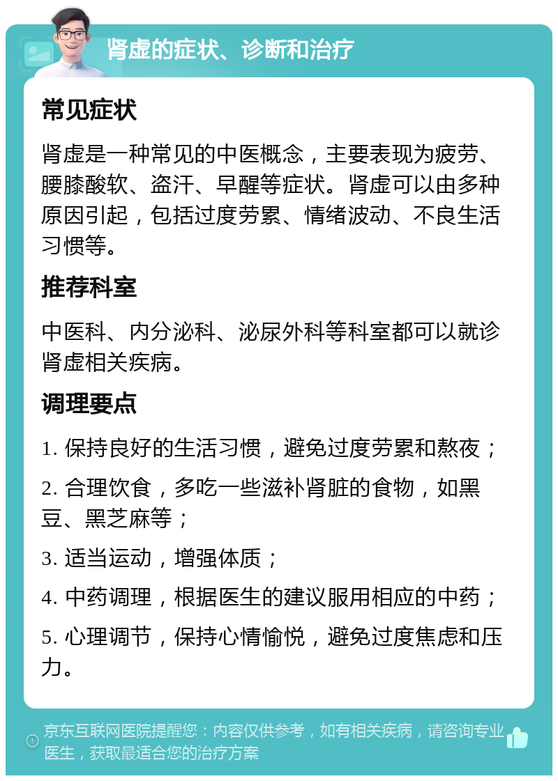 肾虚的症状、诊断和治疗 常见症状 肾虚是一种常见的中医概念，主要表现为疲劳、腰膝酸软、盗汗、早醒等症状。肾虚可以由多种原因引起，包括过度劳累、情绪波动、不良生活习惯等。 推荐科室 中医科、内分泌科、泌尿外科等科室都可以就诊肾虚相关疾病。 调理要点 1. 保持良好的生活习惯，避免过度劳累和熬夜； 2. 合理饮食，多吃一些滋补肾脏的食物，如黑豆、黑芝麻等； 3. 适当运动，增强体质； 4. 中药调理，根据医生的建议服用相应的中药； 5. 心理调节，保持心情愉悦，避免过度焦虑和压力。