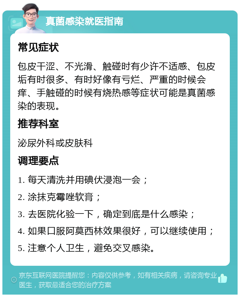 真菌感染就医指南 常见症状 包皮干涩、不光滑、触碰时有少许不适感、包皮垢有时很多、有时好像有亏烂、严重的时候会痒、手触碰的时候有烧热感等症状可能是真菌感染的表现。 推荐科室 泌尿外科或皮肤科 调理要点 1. 每天清洗并用碘伏浸泡一会； 2. 涂抹克霉唑软膏； 3. 去医院化验一下，确定到底是什么感染； 4. 如果口服阿莫西林效果很好，可以继续使用； 5. 注意个人卫生，避免交叉感染。