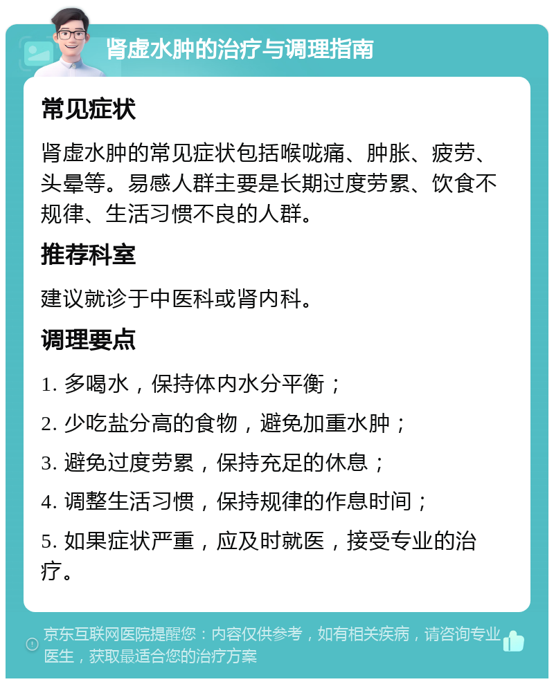 肾虚水肿的治疗与调理指南 常见症状 肾虚水肿的常见症状包括喉咙痛、肿胀、疲劳、头晕等。易感人群主要是长期过度劳累、饮食不规律、生活习惯不良的人群。 推荐科室 建议就诊于中医科或肾内科。 调理要点 1. 多喝水，保持体内水分平衡； 2. 少吃盐分高的食物，避免加重水肿； 3. 避免过度劳累，保持充足的休息； 4. 调整生活习惯，保持规律的作息时间； 5. 如果症状严重，应及时就医，接受专业的治疗。