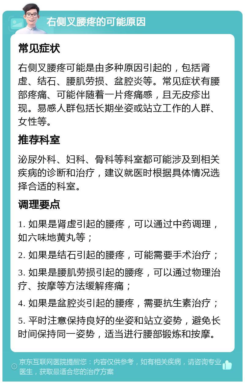 右侧叉腰疼的可能原因 常见症状 右侧叉腰疼可能是由多种原因引起的，包括肾虚、结石、腰肌劳损、盆腔炎等。常见症状有腰部疼痛、可能伴随着一片疼痛感，且无皮疹出现。易感人群包括长期坐姿或站立工作的人群、女性等。 推荐科室 泌尿外科、妇科、骨科等科室都可能涉及到相关疾病的诊断和治疗，建议就医时根据具体情况选择合适的科室。 调理要点 1. 如果是肾虚引起的腰疼，可以通过中药调理，如六味地黄丸等； 2. 如果是结石引起的腰疼，可能需要手术治疗； 3. 如果是腰肌劳损引起的腰疼，可以通过物理治疗、按摩等方法缓解疼痛； 4. 如果是盆腔炎引起的腰疼，需要抗生素治疗； 5. 平时注意保持良好的坐姿和站立姿势，避免长时间保持同一姿势，适当进行腰部锻炼和按摩。