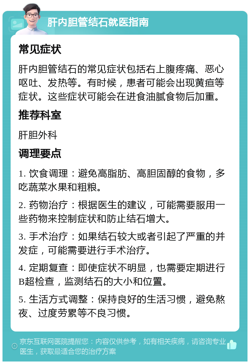 肝内胆管结石就医指南 常见症状 肝内胆管结石的常见症状包括右上腹疼痛、恶心呕吐、发热等。有时候，患者可能会出现黄疸等症状。这些症状可能会在进食油腻食物后加重。 推荐科室 肝胆外科 调理要点 1. 饮食调理：避免高脂肪、高胆固醇的食物，多吃蔬菜水果和粗粮。 2. 药物治疗：根据医生的建议，可能需要服用一些药物来控制症状和防止结石增大。 3. 手术治疗：如果结石较大或者引起了严重的并发症，可能需要进行手术治疗。 4. 定期复查：即使症状不明显，也需要定期进行B超检查，监测结石的大小和位置。 5. 生活方式调整：保持良好的生活习惯，避免熬夜、过度劳累等不良习惯。