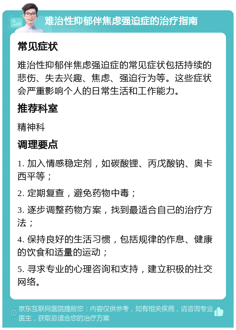 难治性抑郁伴焦虑强迫症的治疗指南 常见症状 难治性抑郁伴焦虑强迫症的常见症状包括持续的悲伤、失去兴趣、焦虑、强迫行为等。这些症状会严重影响个人的日常生活和工作能力。 推荐科室 精神科 调理要点 1. 加入情感稳定剂，如碳酸锂、丙戊酸钠、奥卡西平等； 2. 定期复查，避免药物中毒； 3. 逐步调整药物方案，找到最适合自己的治疗方法； 4. 保持良好的生活习惯，包括规律的作息、健康的饮食和适量的运动； 5. 寻求专业的心理咨询和支持，建立积极的社交网络。