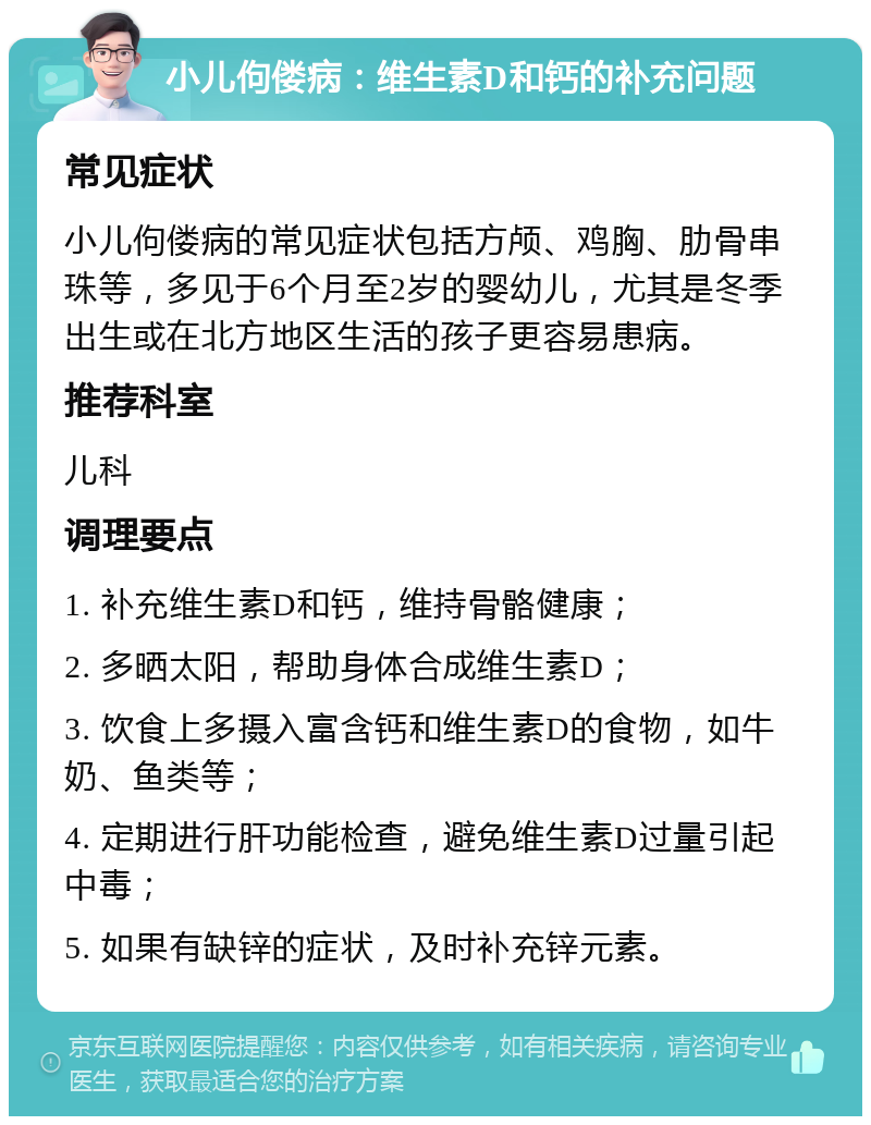 小儿佝偻病：维生素D和钙的补充问题 常见症状 小儿佝偻病的常见症状包括方颅、鸡胸、肋骨串珠等，多见于6个月至2岁的婴幼儿，尤其是冬季出生或在北方地区生活的孩子更容易患病。 推荐科室 儿科 调理要点 1. 补充维生素D和钙，维持骨骼健康； 2. 多晒太阳，帮助身体合成维生素D； 3. 饮食上多摄入富含钙和维生素D的食物，如牛奶、鱼类等； 4. 定期进行肝功能检查，避免维生素D过量引起中毒； 5. 如果有缺锌的症状，及时补充锌元素。