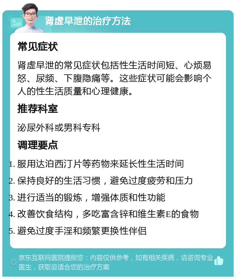 肾虚早泄的治疗方法 常见症状 肾虚早泄的常见症状包括性生活时间短、心烦易怒、尿频、下腹隐痛等。这些症状可能会影响个人的性生活质量和心理健康。 推荐科室 泌尿外科或男科专科 调理要点 服用达泊西汀片等药物来延长性生活时间 保持良好的生活习惯，避免过度疲劳和压力 进行适当的锻炼，增强体质和性功能 改善饮食结构，多吃富含锌和维生素E的食物 避免过度手淫和频繁更换性伴侣