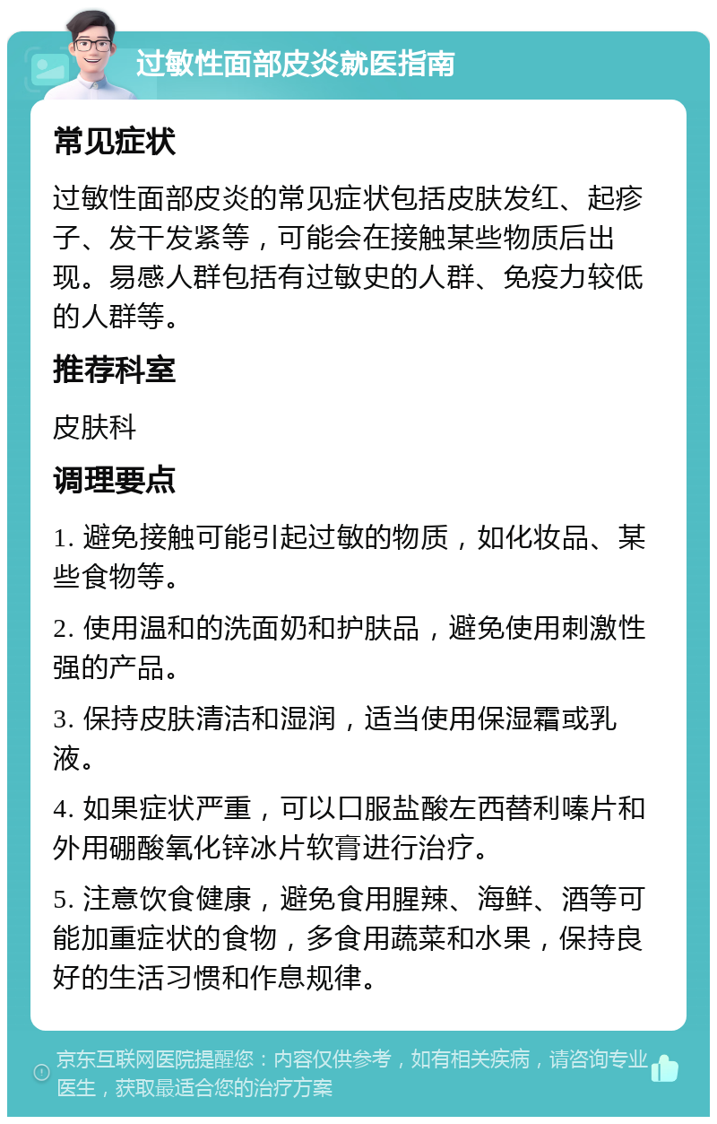 过敏性面部皮炎就医指南 常见症状 过敏性面部皮炎的常见症状包括皮肤发红、起疹子、发干发紧等，可能会在接触某些物质后出现。易感人群包括有过敏史的人群、免疫力较低的人群等。 推荐科室 皮肤科 调理要点 1. 避免接触可能引起过敏的物质，如化妆品、某些食物等。 2. 使用温和的洗面奶和护肤品，避免使用刺激性强的产品。 3. 保持皮肤清洁和湿润，适当使用保湿霜或乳液。 4. 如果症状严重，可以口服盐酸左西替利嗪片和外用硼酸氧化锌冰片软膏进行治疗。 5. 注意饮食健康，避免食用腥辣、海鲜、酒等可能加重症状的食物，多食用蔬菜和水果，保持良好的生活习惯和作息规律。