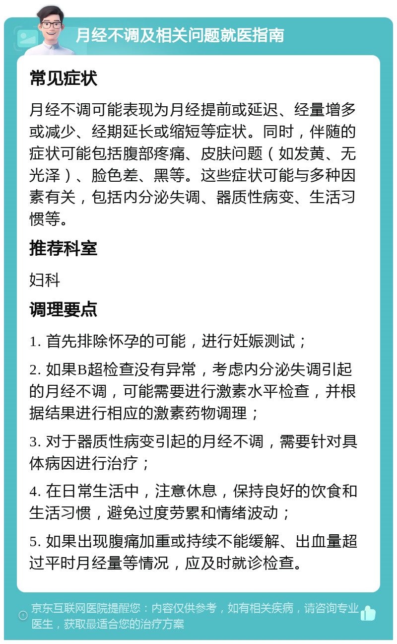 月经不调及相关问题就医指南 常见症状 月经不调可能表现为月经提前或延迟、经量增多或减少、经期延长或缩短等症状。同时，伴随的症状可能包括腹部疼痛、皮肤问题（如发黄、无光泽）、脸色差、黑等。这些症状可能与多种因素有关，包括内分泌失调、器质性病变、生活习惯等。 推荐科室 妇科 调理要点 1. 首先排除怀孕的可能，进行妊娠测试； 2. 如果B超检查没有异常，考虑内分泌失调引起的月经不调，可能需要进行激素水平检查，并根据结果进行相应的激素药物调理； 3. 对于器质性病变引起的月经不调，需要针对具体病因进行治疗； 4. 在日常生活中，注意休息，保持良好的饮食和生活习惯，避免过度劳累和情绪波动； 5. 如果出现腹痛加重或持续不能缓解、出血量超过平时月经量等情况，应及时就诊检查。