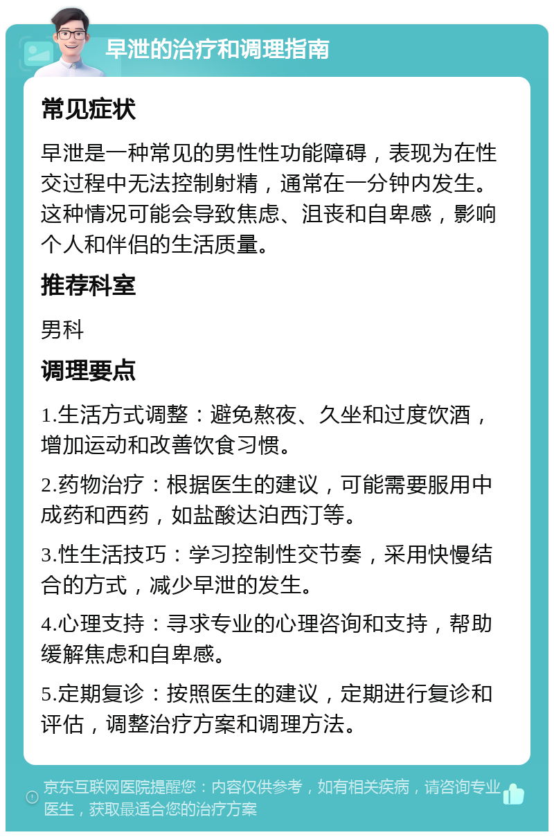 早泄的治疗和调理指南 常见症状 早泄是一种常见的男性性功能障碍，表现为在性交过程中无法控制射精，通常在一分钟内发生。这种情况可能会导致焦虑、沮丧和自卑感，影响个人和伴侣的生活质量。 推荐科室 男科 调理要点 1.生活方式调整：避免熬夜、久坐和过度饮酒，增加运动和改善饮食习惯。 2.药物治疗：根据医生的建议，可能需要服用中成药和西药，如盐酸达泊西汀等。 3.性生活技巧：学习控制性交节奏，采用快慢结合的方式，减少早泄的发生。 4.心理支持：寻求专业的心理咨询和支持，帮助缓解焦虑和自卑感。 5.定期复诊：按照医生的建议，定期进行复诊和评估，调整治疗方案和调理方法。