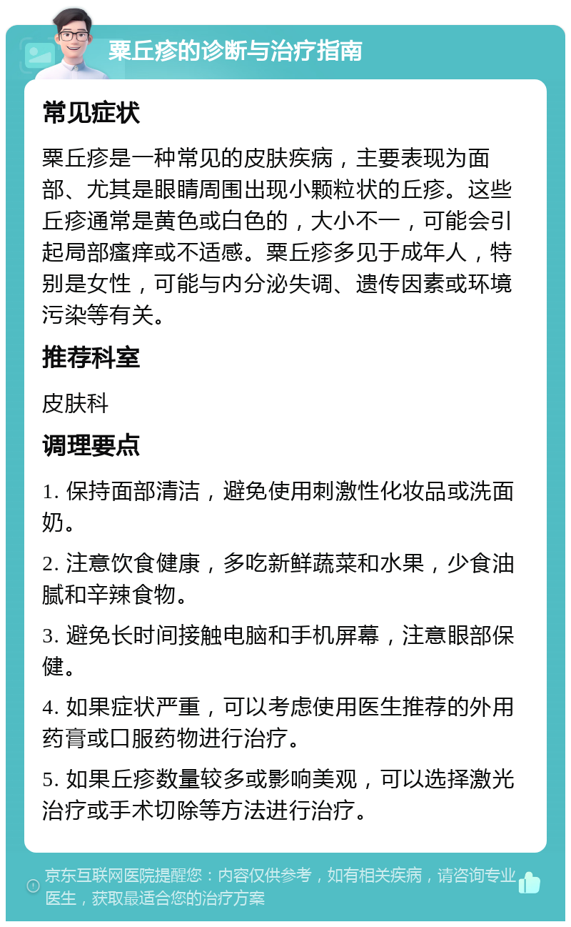 粟丘疹的诊断与治疗指南 常见症状 粟丘疹是一种常见的皮肤疾病，主要表现为面部、尤其是眼睛周围出现小颗粒状的丘疹。这些丘疹通常是黄色或白色的，大小不一，可能会引起局部瘙痒或不适感。粟丘疹多见于成年人，特别是女性，可能与内分泌失调、遗传因素或环境污染等有关。 推荐科室 皮肤科 调理要点 1. 保持面部清洁，避免使用刺激性化妆品或洗面奶。 2. 注意饮食健康，多吃新鲜蔬菜和水果，少食油腻和辛辣食物。 3. 避免长时间接触电脑和手机屏幕，注意眼部保健。 4. 如果症状严重，可以考虑使用医生推荐的外用药膏或口服药物进行治疗。 5. 如果丘疹数量较多或影响美观，可以选择激光治疗或手术切除等方法进行治疗。