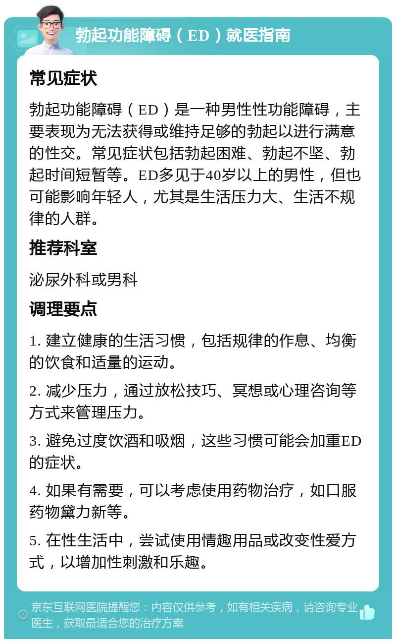 勃起功能障碍（ED）就医指南 常见症状 勃起功能障碍（ED）是一种男性性功能障碍，主要表现为无法获得或维持足够的勃起以进行满意的性交。常见症状包括勃起困难、勃起不坚、勃起时间短暂等。ED多见于40岁以上的男性，但也可能影响年轻人，尤其是生活压力大、生活不规律的人群。 推荐科室 泌尿外科或男科 调理要点 1. 建立健康的生活习惯，包括规律的作息、均衡的饮食和适量的运动。 2. 减少压力，通过放松技巧、冥想或心理咨询等方式来管理压力。 3. 避免过度饮酒和吸烟，这些习惯可能会加重ED的症状。 4. 如果有需要，可以考虑使用药物治疗，如口服药物黛力新等。 5. 在性生活中，尝试使用情趣用品或改变性爱方式，以增加性刺激和乐趣。