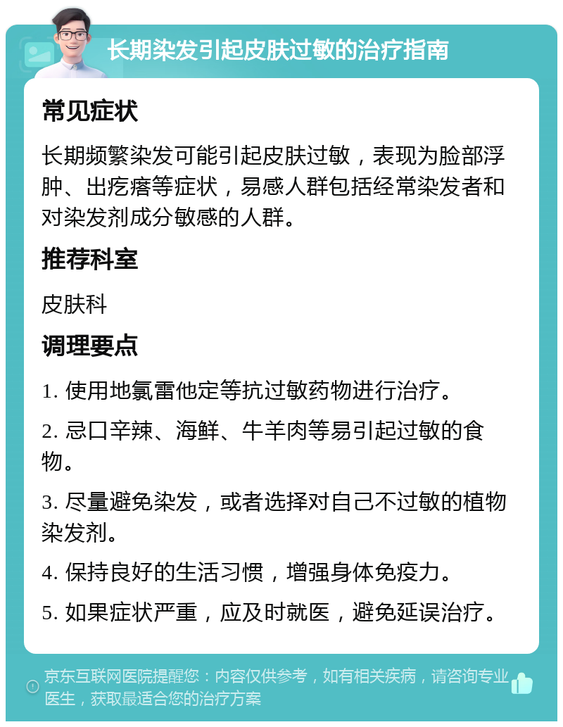 长期染发引起皮肤过敏的治疗指南 常见症状 长期频繁染发可能引起皮肤过敏，表现为脸部浮肿、出疙瘩等症状，易感人群包括经常染发者和对染发剂成分敏感的人群。 推荐科室 皮肤科 调理要点 1. 使用地氯雷他定等抗过敏药物进行治疗。 2. 忌口辛辣、海鲜、牛羊肉等易引起过敏的食物。 3. 尽量避免染发，或者选择对自己不过敏的植物染发剂。 4. 保持良好的生活习惯，增强身体免疫力。 5. 如果症状严重，应及时就医，避免延误治疗。