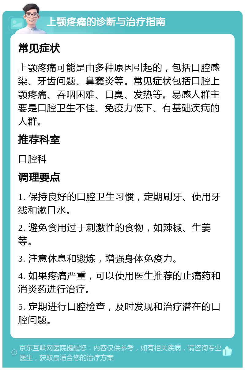 上颚疼痛的诊断与治疗指南 常见症状 上颚疼痛可能是由多种原因引起的，包括口腔感染、牙齿问题、鼻窦炎等。常见症状包括口腔上颚疼痛、吞咽困难、口臭、发热等。易感人群主要是口腔卫生不佳、免疫力低下、有基础疾病的人群。 推荐科室 口腔科 调理要点 1. 保持良好的口腔卫生习惯，定期刷牙、使用牙线和漱口水。 2. 避免食用过于刺激性的食物，如辣椒、生姜等。 3. 注意休息和锻炼，增强身体免疫力。 4. 如果疼痛严重，可以使用医生推荐的止痛药和消炎药进行治疗。 5. 定期进行口腔检查，及时发现和治疗潜在的口腔问题。