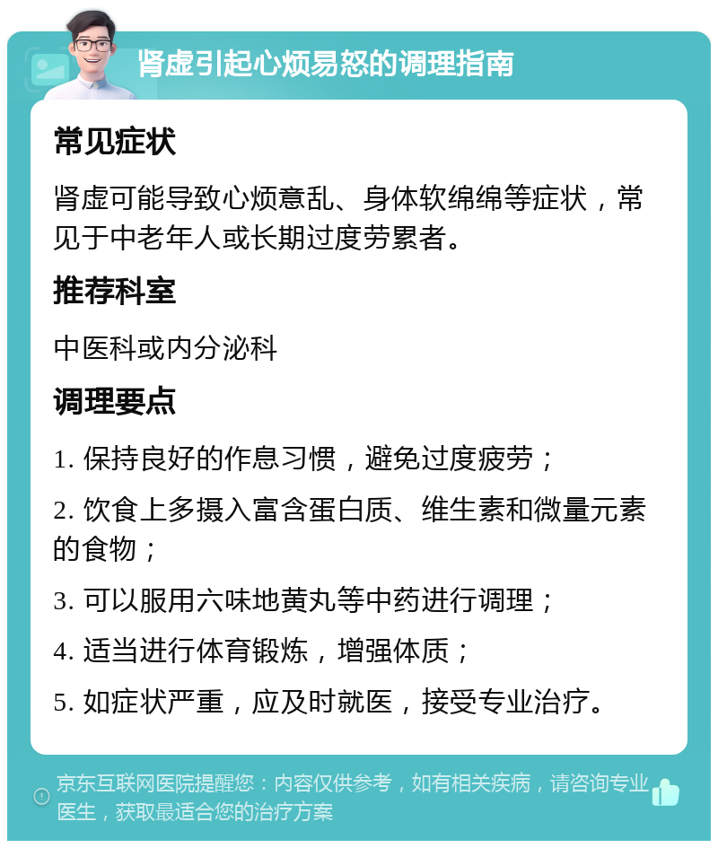 肾虚引起心烦易怒的调理指南 常见症状 肾虚可能导致心烦意乱、身体软绵绵等症状，常见于中老年人或长期过度劳累者。 推荐科室 中医科或内分泌科 调理要点 1. 保持良好的作息习惯，避免过度疲劳； 2. 饮食上多摄入富含蛋白质、维生素和微量元素的食物； 3. 可以服用六味地黄丸等中药进行调理； 4. 适当进行体育锻炼，增强体质； 5. 如症状严重，应及时就医，接受专业治疗。