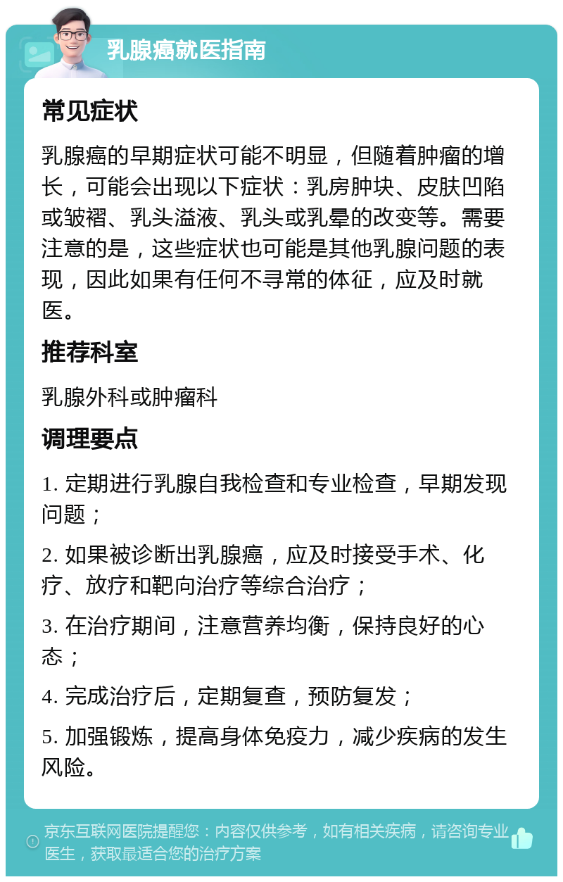 乳腺癌就医指南 常见症状 乳腺癌的早期症状可能不明显，但随着肿瘤的增长，可能会出现以下症状：乳房肿块、皮肤凹陷或皱褶、乳头溢液、乳头或乳晕的改变等。需要注意的是，这些症状也可能是其他乳腺问题的表现，因此如果有任何不寻常的体征，应及时就医。 推荐科室 乳腺外科或肿瘤科 调理要点 1. 定期进行乳腺自我检查和专业检查，早期发现问题； 2. 如果被诊断出乳腺癌，应及时接受手术、化疗、放疗和靶向治疗等综合治疗； 3. 在治疗期间，注意营养均衡，保持良好的心态； 4. 完成治疗后，定期复查，预防复发； 5. 加强锻炼，提高身体免疫力，减少疾病的发生风险。