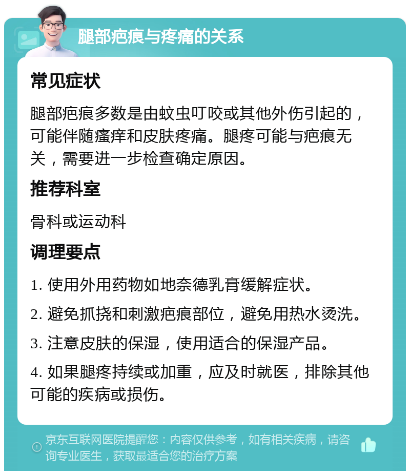 腿部疤痕与疼痛的关系 常见症状 腿部疤痕多数是由蚊虫叮咬或其他外伤引起的，可能伴随瘙痒和皮肤疼痛。腿疼可能与疤痕无关，需要进一步检查确定原因。 推荐科室 骨科或运动科 调理要点 1. 使用外用药物如地奈德乳膏缓解症状。 2. 避免抓挠和刺激疤痕部位，避免用热水烫洗。 3. 注意皮肤的保湿，使用适合的保湿产品。 4. 如果腿疼持续或加重，应及时就医，排除其他可能的疾病或损伤。