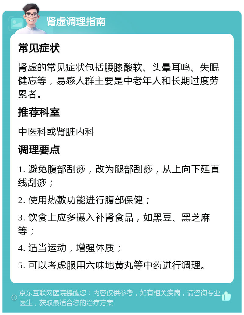 肾虚调理指南 常见症状 肾虚的常见症状包括腰膝酸软、头晕耳鸣、失眠健忘等，易感人群主要是中老年人和长期过度劳累者。 推荐科室 中医科或肾脏内科 调理要点 1. 避免腹部刮痧，改为腿部刮痧，从上向下延直线刮痧； 2. 使用热敷功能进行腹部保健； 3. 饮食上应多摄入补肾食品，如黑豆、黑芝麻等； 4. 适当运动，增强体质； 5. 可以考虑服用六味地黄丸等中药进行调理。