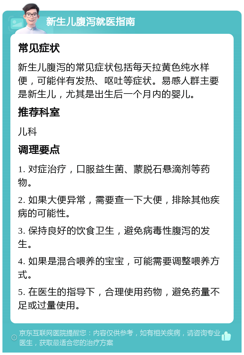 新生儿腹泻就医指南 常见症状 新生儿腹泻的常见症状包括每天拉黄色纯水样便，可能伴有发热、呕吐等症状。易感人群主要是新生儿，尤其是出生后一个月内的婴儿。 推荐科室 儿科 调理要点 1. 对症治疗，口服益生菌、蒙脱石悬滴剂等药物。 2. 如果大便异常，需要查一下大便，排除其他疾病的可能性。 3. 保持良好的饮食卫生，避免病毒性腹泻的发生。 4. 如果是混合喂养的宝宝，可能需要调整喂养方式。 5. 在医生的指导下，合理使用药物，避免药量不足或过量使用。