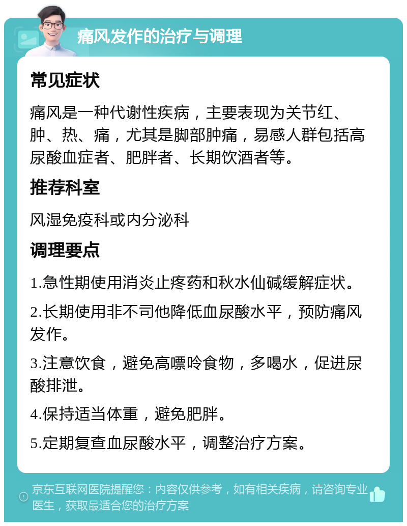 痛风发作的治疗与调理 常见症状 痛风是一种代谢性疾病，主要表现为关节红、肿、热、痛，尤其是脚部肿痛，易感人群包括高尿酸血症者、肥胖者、长期饮酒者等。 推荐科室 风湿免疫科或内分泌科 调理要点 1.急性期使用消炎止疼药和秋水仙碱缓解症状。 2.长期使用非不司他降低血尿酸水平，预防痛风发作。 3.注意饮食，避免高嘌呤食物，多喝水，促进尿酸排泄。 4.保持适当体重，避免肥胖。 5.定期复查血尿酸水平，调整治疗方案。